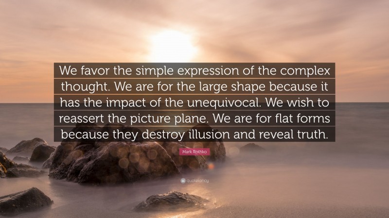 Mark Rothko Quote: “We favor the simple expression of the complex thought. We are for the large shape because it has the impact of the unequivocal. We wish to reassert the picture plane. We are for flat forms because they destroy illusion and reveal truth.”