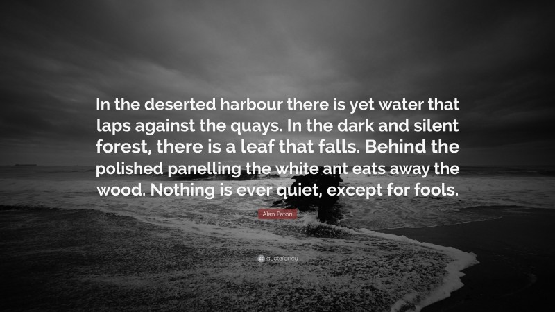 Alan Paton Quote: “In the deserted harbour there is yet water that laps against the quays. In the dark and silent forest, there is a leaf that falls. Behind the polished panelling the white ant eats away the wood. Nothing is ever quiet, except for fools.”