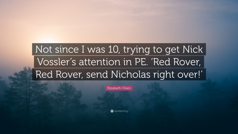 Elizabeth Olsen Quote: “Not since I was 10, trying to get Nick Vossler’s attention in PE. ‘Red Rover, Red Rover, send Nicholas right over!’”