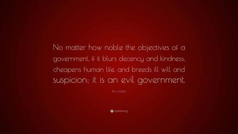 Eric Hoffer Quote: “No matter how noble the objectives of a government, if it blurs decency and kindness, cheapens human life, and breeds ill will and suspicion; it is an evil government.”