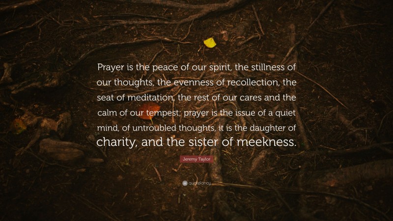 Jeremy Taylor Quote: “Prayer is the peace of our spirit, the stillness of our thoughts, the evenness of recollection, the seat of meditation, the rest of our cares and the calm of our tempest; prayer is the issue of a quiet mind, of untroubled thoughts, it is the daughter of charity, and the sister of meekness.”
