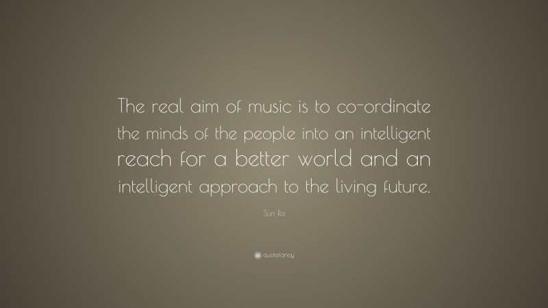 Sun Ra Quote: “The real aim of music is to co-ordinate the minds of the people into an intelligent reach for a better world and an intelligent approach to the living future.”