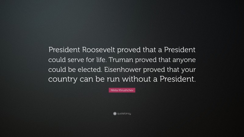 Nikita Khrushchev Quote: “President Roosevelt proved that a President could serve for life. Truman proved that anyone could be elected. Eisenhower proved that your country can be run without a President.”