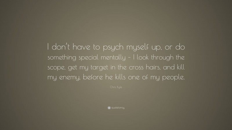 Chris Kyle Quote: “I don’t have to psych myself up, or do something special mentally – I look through the scope, get my target in the cross hairs, and kill my enemy, before he kills one of my people.”