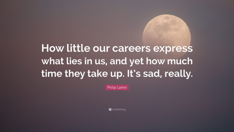 Philip Larkin Quote: “How little our careers express what lies in us, and yet how much time they take up. It’s sad, really.”