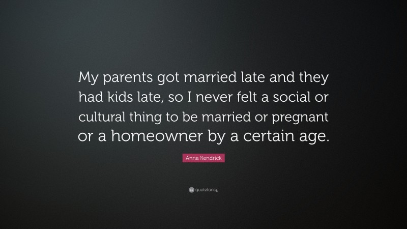 Anna Kendrick Quote: “My parents got married late and they had kids late, so I never felt a social or cultural thing to be married or pregnant or a homeowner by a certain age.”