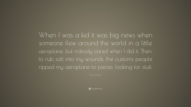 Gary Numan Quote: “When I was a kid it was big news when someone flew around the world in a little aeroplane, but nobody cared when I did it. Then, to rub salt into my wounds, the customs people ripped my aeroplane to pieces, looking for stuff.”