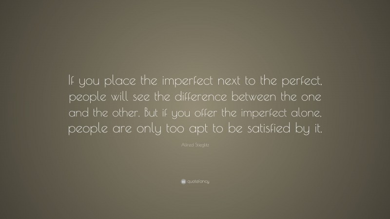 Alfred Stieglitz Quote: “If you place the imperfect next to the perfect, people will see the difference between the one and the other. But if you offer the imperfect alone, people are only too apt to be satisfied by it.”