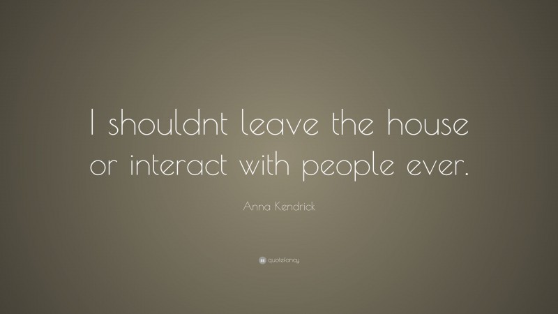 Anna Kendrick Quote: “I shouldnt leave the house or interact with people ever.”