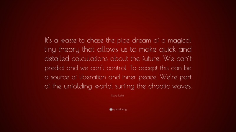 Rudy Rucker Quote: “It’s a waste to chase the pipe dream of a magical tiny theory that allows us to make quick and detailed calculations about the future. We can’t predict and we can’t control. To accept this can be a source of liberation and inner peace. We’re part of the unfolding world, surfing the chaotic waves.”