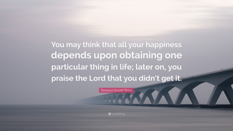 Florence Scovel Shinn Quote: “You may think that all your happiness depends upon obtaining one particular thing in life; later on, you praise the Lord that you didn’t get it.”