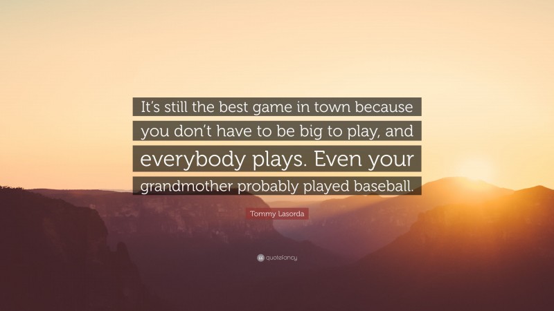 Tommy Lasorda Quote: “It’s still the best game in town because you don’t have to be big to play, and everybody plays. Even your grandmother probably played baseball.”