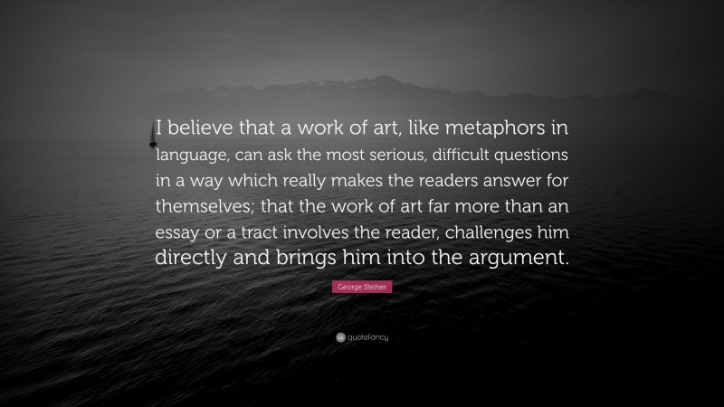 George Steiner Quote: “I believe that a work of art, like metaphors in language, can ask the most serious, difficult questions in a way which really makes the readers answer for themselves; that the work of art far more than an essay or a tract involves the reader, challenges him directly and brings him into the argument.”
