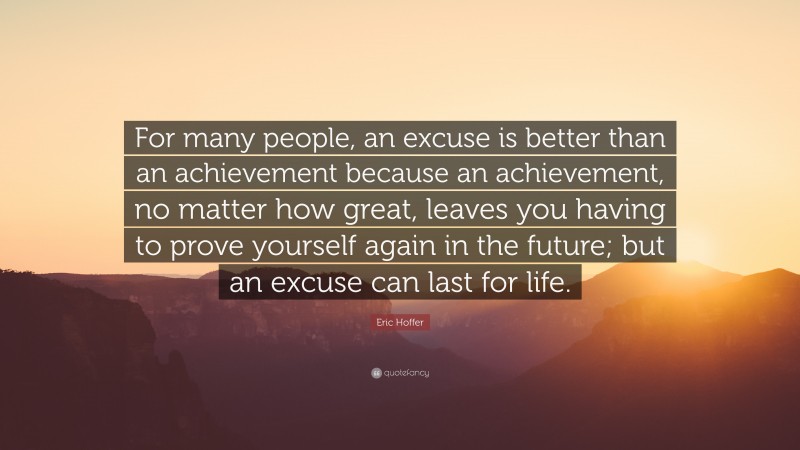 Eric Hoffer Quote: “For many people, an excuse is better than an achievement because an achievement, no matter how great, leaves you having to prove yourself again in the future; but an excuse can last for life.”