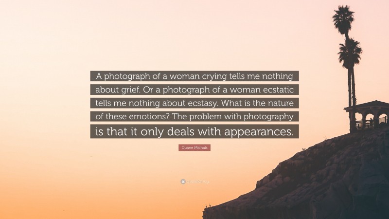 Duane Michals Quote: “A photograph of a woman crying tells me nothing about grief. Or a photograph of a woman ecstatic tells me nothing about ecstasy. What is the nature of these emotions? The problem with photography is that it only deals with appearances.”
