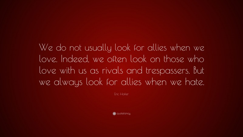 Eric Hoffer Quote: “We do not usually look for allies when we love. Indeed, we often look on those who love with us as rivals and trespassers. But we always look for allies when we hate.”