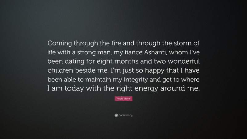 Angie Stone Quote: “Coming through the fire and through the storm of life with a strong man, my fiance Ashanti, whom I’ve been dating for eight months and two wonderful children beside me, I’m just so happy that I have been able to maintain my integrity and get to where I am today with the right energy around me.”