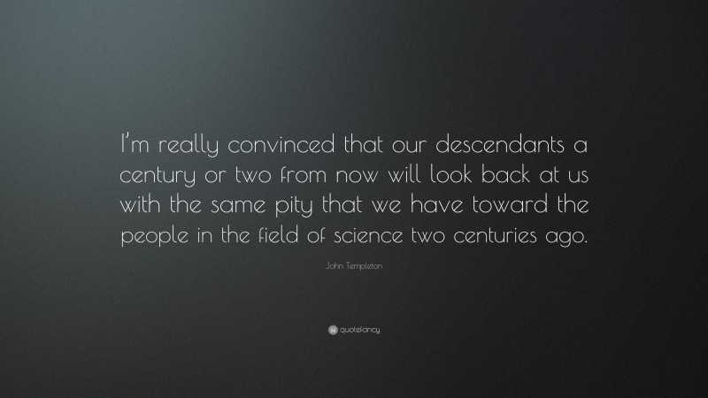 John Templeton Quote: “I’m really convinced that our descendants a century or two from now will look back at us with the same pity that we have toward the people in the field of science two centuries ago.”