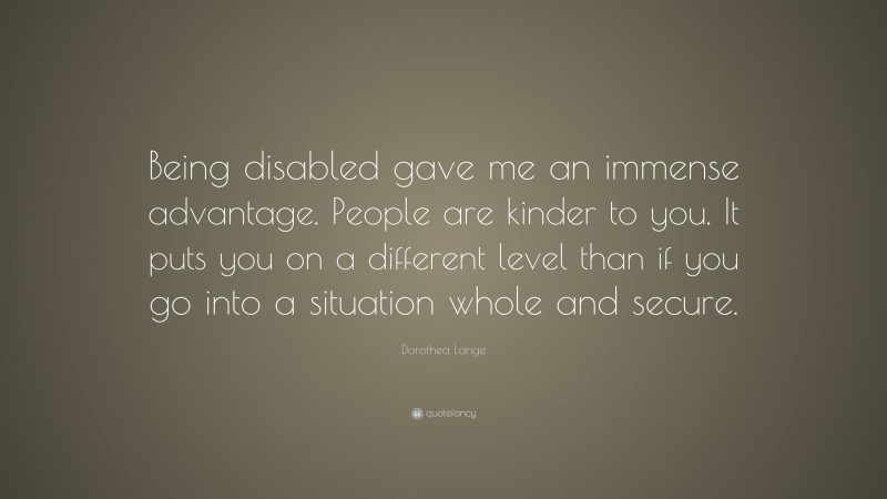 Dorothea Lange Quote: “Being disabled gave me an immense advantage. People are kinder to you. It puts you on a different level than if you go into a situation whole and secure.”