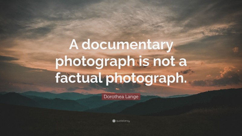 Dorothea Lange Quote: “A documentary photograph is not a factual photograph.”