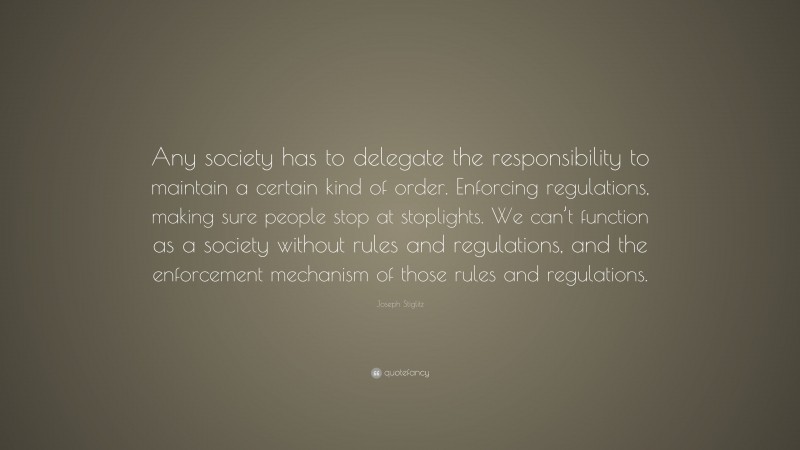 Joseph Stiglitz Quote: “Any society has to delegate the responsibility to maintain a certain kind of order. Enforcing regulations, making sure people stop at stoplights. We can’t function as a society without rules and regulations, and the enforcement mechanism of those rules and regulations.”