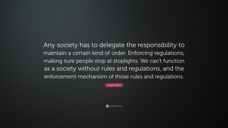 Joseph Stiglitz Quote: “Any society has to delegate the responsibility to maintain a certain kind of order. Enforcing regulations, making sure people stop at stoplights. We can’t function as a society without rules and regulations, and the enforcement mechanism of those rules and regulations.”