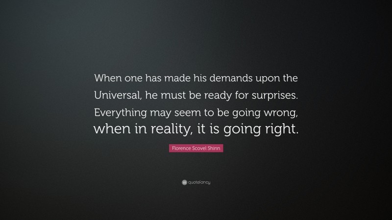 Florence Scovel Shinn Quote: “When one has made his demands upon the Universal, he must be ready for surprises. Everything may seem to be going wrong, when in reality, it is going right.”