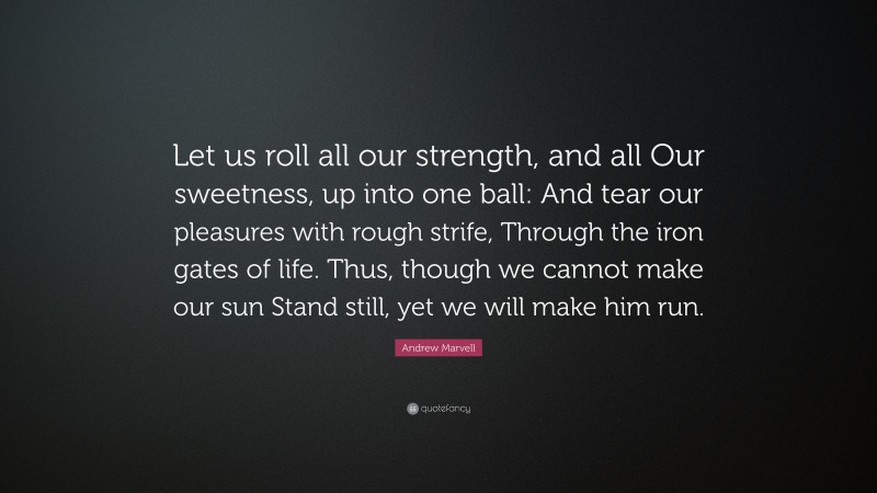Andrew Marvell Quote: “Let us roll all our strength, and all Our sweetness, up into one ball: And tear our pleasures with rough strife, Through the iron gates of life. Thus, though we cannot make our sun Stand still, yet we will make him run.”