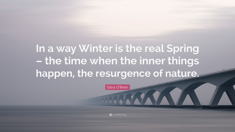 Edna O'Brien Quote: “In a way Winter is the real Spring – the time when the inner things happen, the resurgence of nature.”
