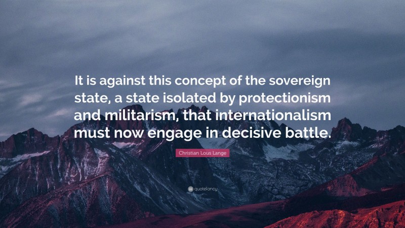 Christian Lous Lange Quote: “It is against this concept of the sovereign state, a state isolated by protectionism and militarism, that internationalism must now engage in decisive battle.”