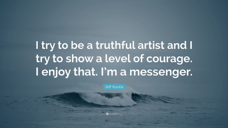 Jeff Koons Quote: “I try to be a truthful artist and I try to show a level of courage. I enjoy that. I’m a messenger.”
