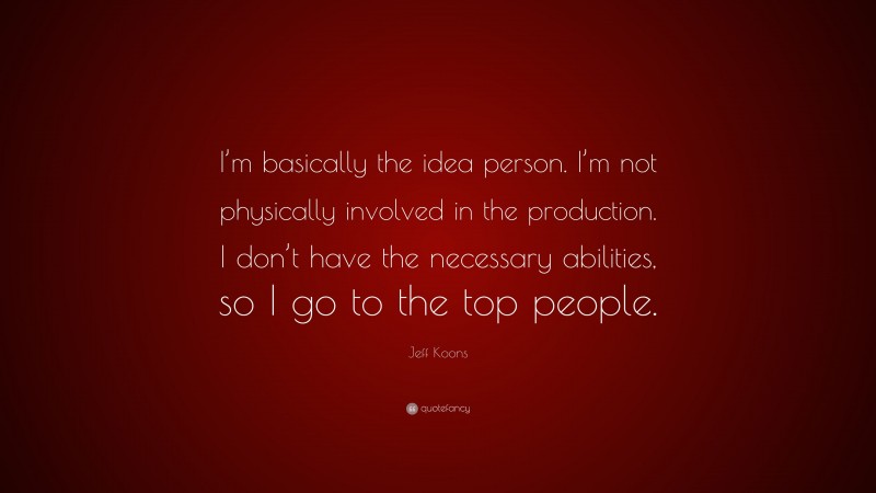 Jeff Koons Quote: “I’m basically the idea person. I’m not physically involved in the production. I don’t have the necessary abilities, so I go to the top people.”
