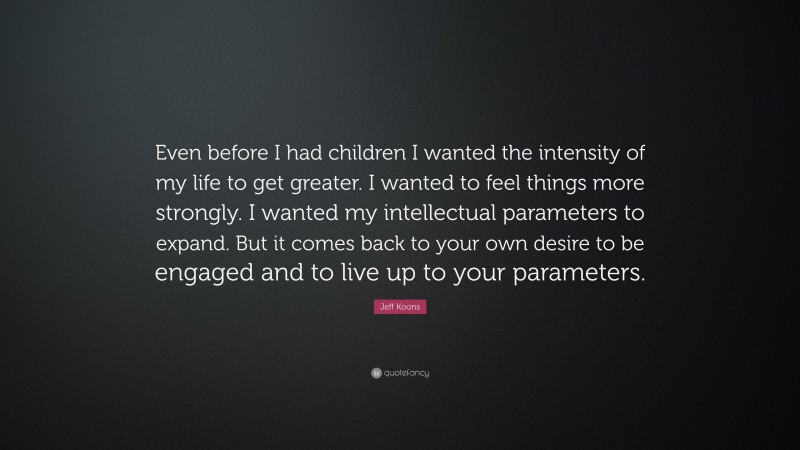 Jeff Koons Quote: “Even before I had children I wanted the intensity of my life to get greater. I wanted to feel things more strongly. I wanted my intellectual parameters to expand. But it comes back to your own desire to be engaged and to live up to your parameters.”