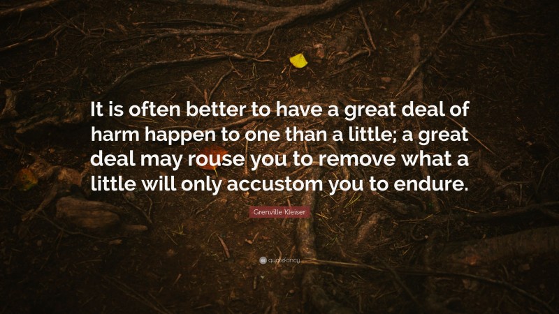 Grenville Kleiser Quote: “It is often better to have a great deal of harm happen to one than a little; a great deal may rouse you to remove what a little will only accustom you to endure.”