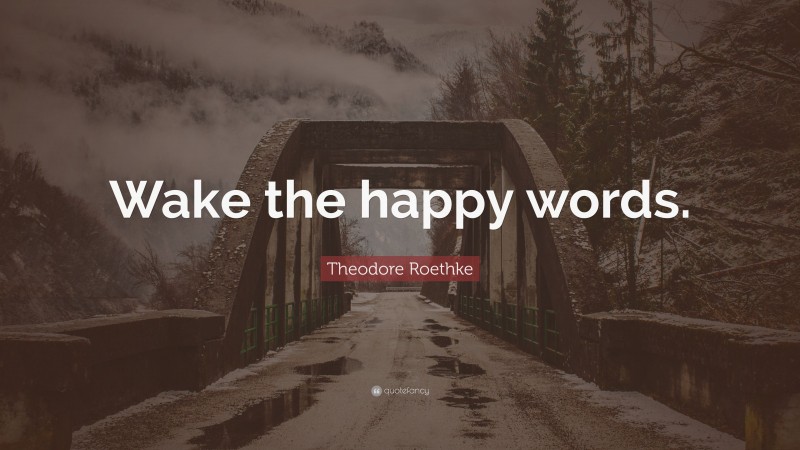 Theodore Roethke Quote: “Wake the happy words.”