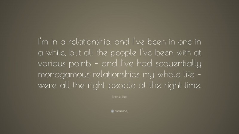 Bonnie Raitt Quote: “I’m in a relationship, and I’ve been in one in a while, but all the people I’ve been with at various points – and I’ve had sequentially monogamous relationships my whole life – were all the right people at the right time.”