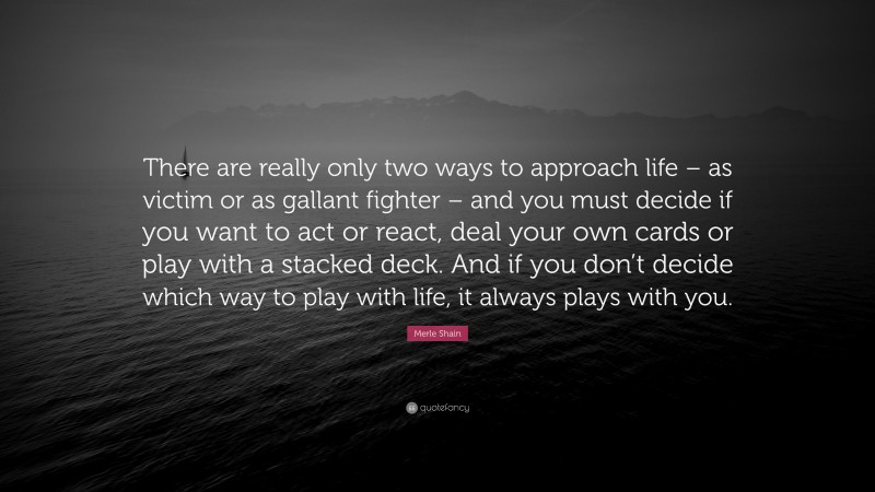 Merle Shain Quote: “There are really only two ways to approach life – as victim or as gallant fighter – and you must decide if you want to act or react, deal your own cards or play with a stacked deck. And if you don’t decide which way to play with life, it always plays with you.”
