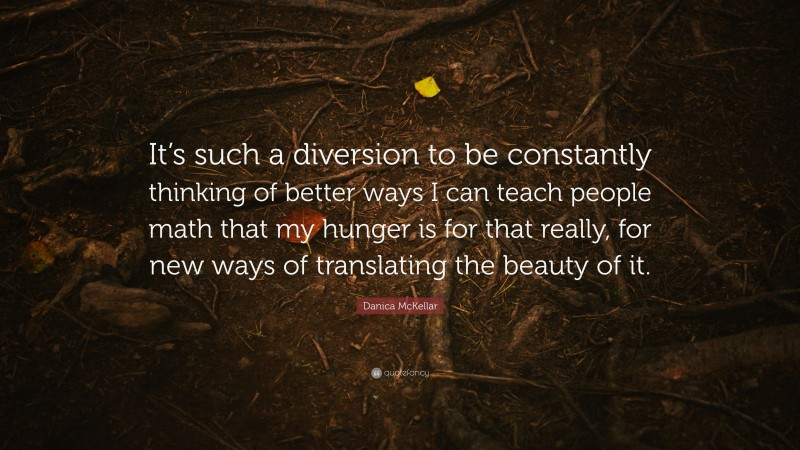 Danica McKellar Quote: “It’s such a diversion to be constantly thinking of better ways I can teach people math that my hunger is for that really, for new ways of translating the beauty of it.”