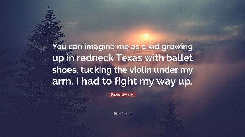 Patrick Swayze Quote: “You can imagine me as a kid growing up in redneck Texas with ballet shoes, tucking the violin under my arm. I had to fight my way up.”