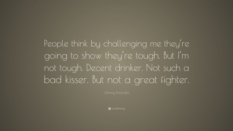 Johnny Knoxville Quote: “People think by challenging me they’re going to show they’re tough. But I’m not tough. Decent drinker. Not such a bad kisser. But not a great fighter.”