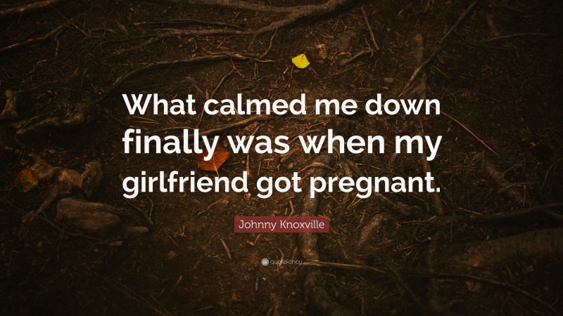 Johnny Knoxville Quote: “What calmed me down finally was when my girlfriend got pregnant.”