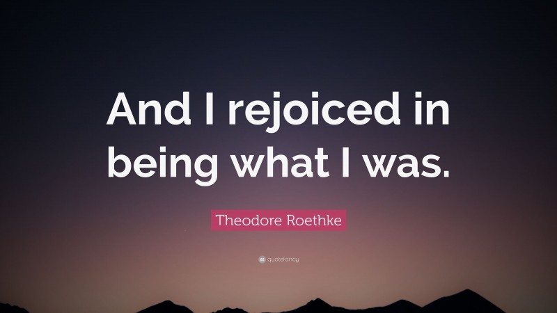 Theodore Roethke Quote: “And I rejoiced in being what I was.”