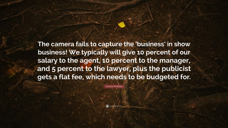 Danica McKellar Quote: “The camera fails to capture the ‘business’ in show business! We typically will give 10 percent of our salary to the agent, 10 percent to the manager, and 5 percent to the lawyer, plus the publicist gets a flat fee, which needs to be budgeted for.”