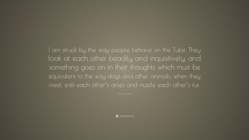 Graham Swift Quote: “I am struck by the way people behave on the Tube. They look at each other beadily and inquisitively, and something goes on in their thoughts which must be equivalent to the way dogs and other animals, when they meet, sniff each other’s arses and nuzzle each other’s fur.”