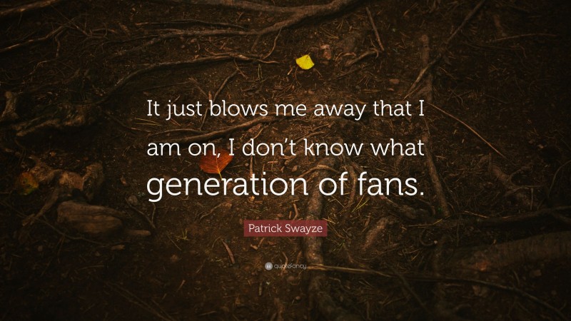 Patrick Swayze Quote: “It just blows me away that I am on, I don’t know what generation of fans.”