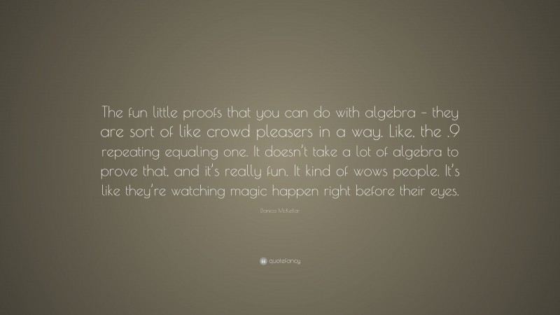 Danica McKellar Quote: “The fun little proofs that you can do with algebra – they are sort of like crowd pleasers in a way. Like, the .9 repeating equaling one. It doesn’t take a lot of algebra to prove that, and it’s really fun. It kind of wows people. It’s like they’re watching magic happen right before their eyes.”