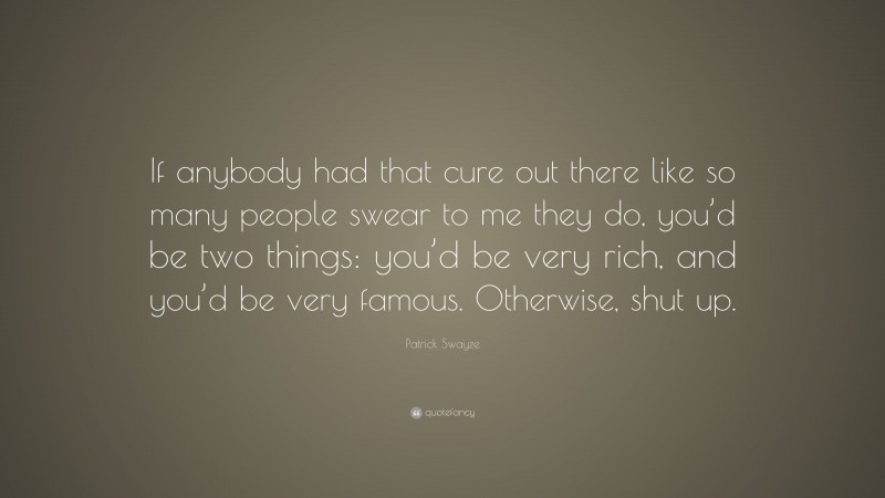 Patrick Swayze Quote: “If anybody had that cure out there like so many people swear to me they do, you’d be two things: you’d be very rich, and you’d be very famous. Otherwise, shut up.”