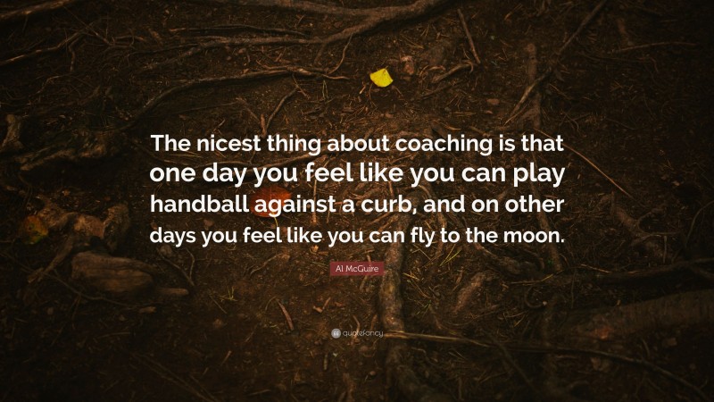 Al McGuire Quote: “The nicest thing about coaching is that one day you feel like you can play handball against a curb, and on other days you feel like you can fly to the moon.”