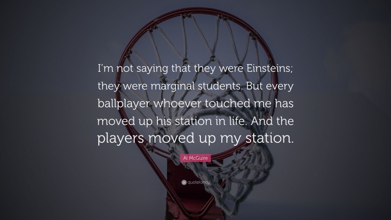 Al McGuire Quote: “I’m not saying that they were Einsteins; they were marginal students. But every ballplayer whoever touched me has moved up his station in life. And the players moved up my station.”