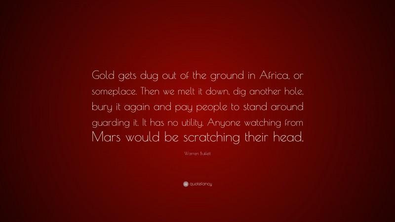 Warren Buffett Quote: “Gold gets dug out of the ground in Africa, or someplace. Then we melt it down, dig another hole, bury it again and pay people to stand around guarding it. It has no utility. Anyone watching from Mars would be scratching their head.”